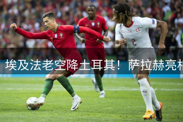 埃及法老空降土耳其！萨拉赫亮相特拉布宗引爆万人球场